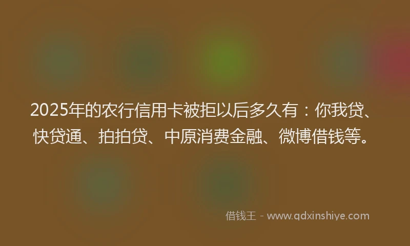 2025年的农行信用卡被拒以后多久有：你我贷、快贷通、拍拍贷、中原消费金融、微博借钱等。