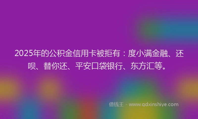 2025年的公积金信用卡被拒有：度小满金融、还呗、替你还、平安口袋银行、东方汇等。