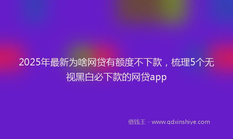 2025年最新为啥网贷有额度不下款，梳理5个无视黑白必下款的网贷app