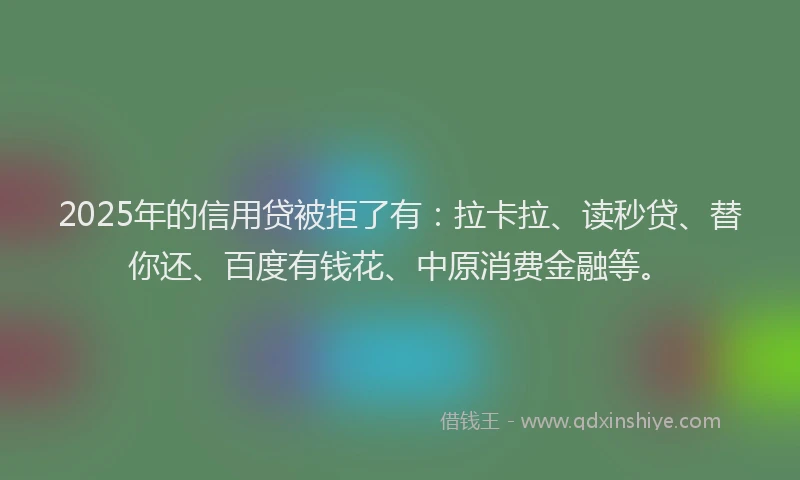2025年的信用贷被拒了有：拉卡拉、读秒贷、替你还、百度有钱花、中原消费金融等。