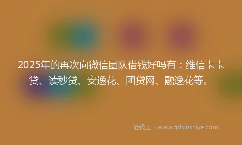 2025年的再次向微信团队借钱好吗有：维信卡卡贷、读秒贷、安逸花、团贷网、融逸花等。
