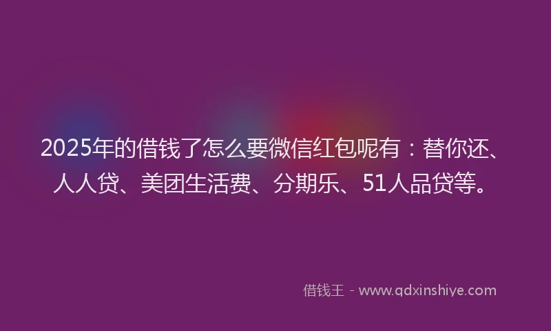 2025年的借钱了怎么要微信红包呢有：替你还、人人贷、美团生活费、分期乐、51人品贷等。