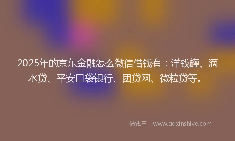 2025年的京东金融怎么微信借钱有：洋钱罐、滴水贷、平安口袋银行、团贷网、微粒贷等。