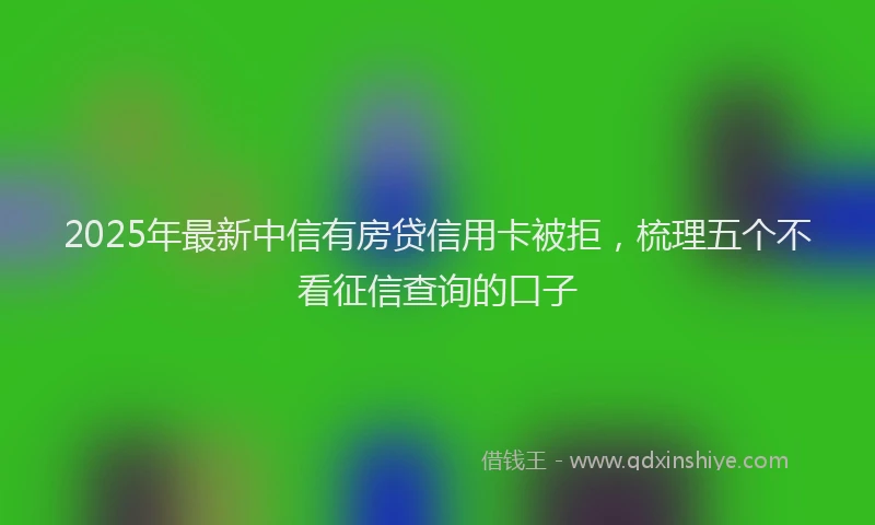 2025年最新中信有房贷信用卡被拒，梳理五个不看征信查询的口子