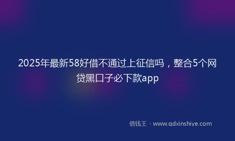 2025年最新58好借不通过上征信吗，整合5个网贷黑口子必下款app