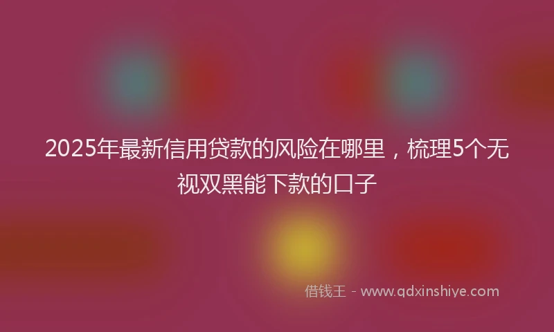 2025年最新信用贷款的风险在哪里，梳理5个无视双黑能下款的口子