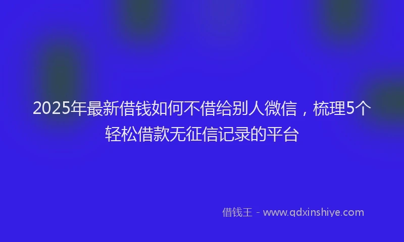 2025年最新借钱如何不借给别人微信，梳理5个轻松借款无征信记录的平台