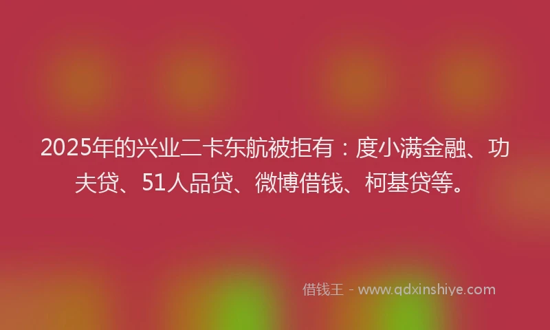 2025年的兴业二卡东航被拒有：度小满金融、功夫贷、51人品贷、微博借钱、柯基贷等。