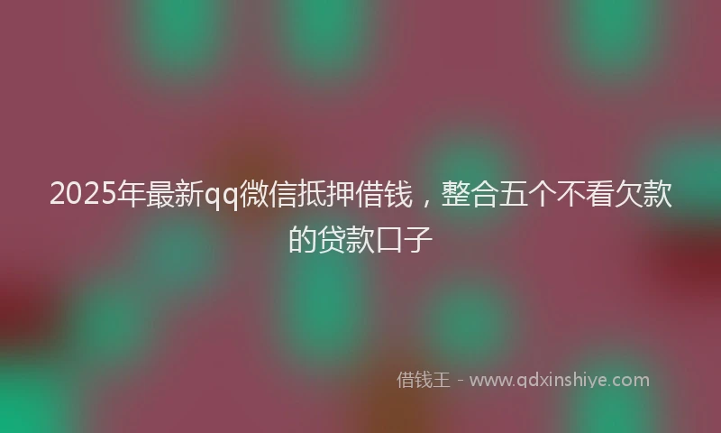2025年最新qq微信抵押借钱，整合五个不看欠款的贷款口子