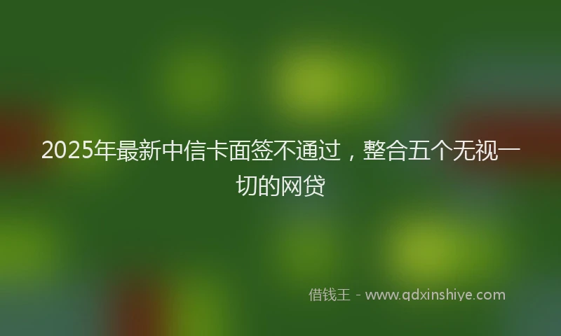 2025年最新中信卡面签不通过，整合五个无视一切的网贷