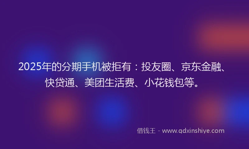 2025年的分期手机被拒有：投友圈、京东金融、快贷通、美团生活费、小花钱包等。