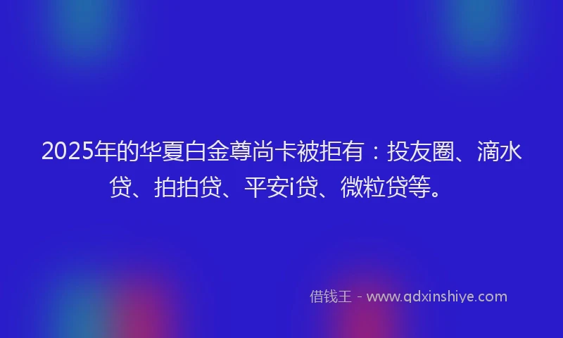 2025年的华夏白金尊尚卡被拒有：投友圈、滴水贷、拍拍贷、平安i贷、微粒贷等。