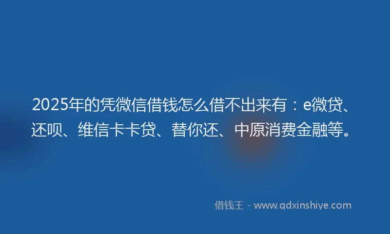 2025年的凭微信借钱怎么借不出来有：e微贷、还呗、维信卡卡贷、替你还、中原消费金融等。