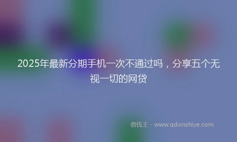 2025年最新分期手机一次不通过吗，分享五个无视一切的网贷