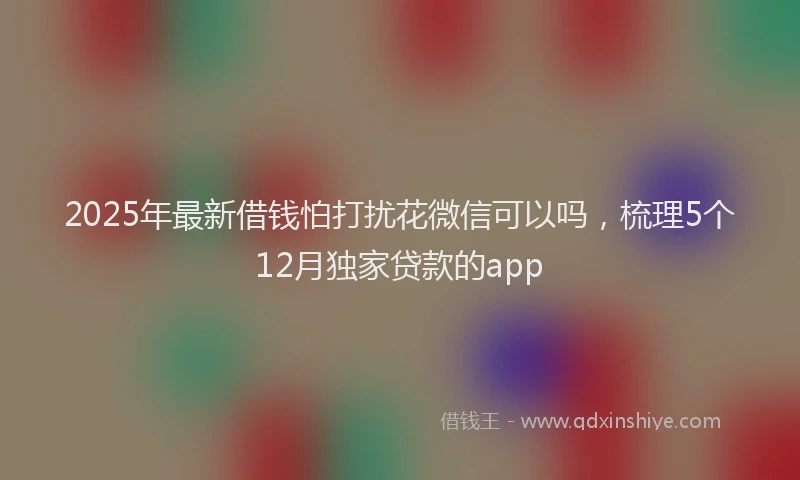 2025年最新借钱怕打扰花微信可以吗，梳理5个12月独家贷款的app