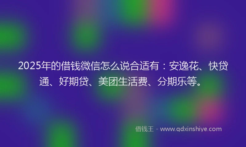 2025年的借钱微信怎么说合适有：安逸花、快贷通、好期贷、美团生活费、分期乐等。