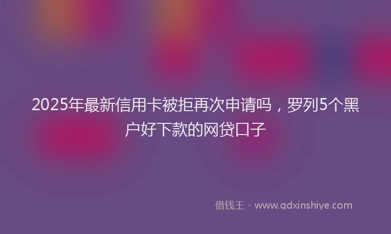 2025年最新信用卡被拒再次申请吗，罗列5个黑户好下款的网贷口子