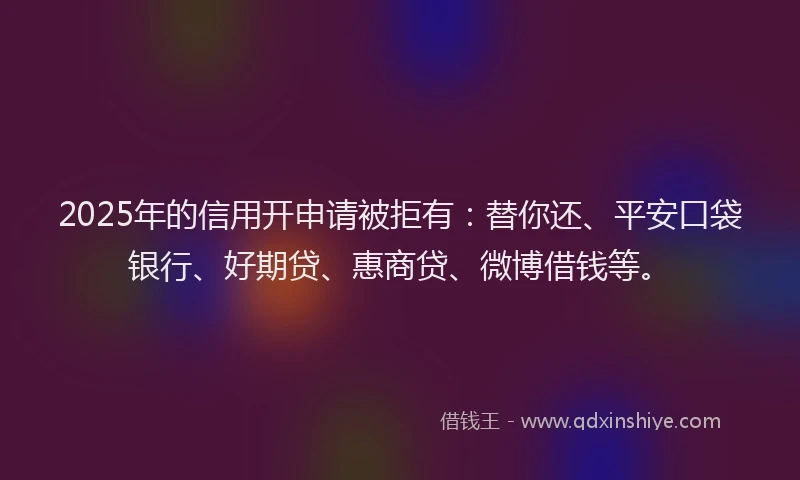 2025年的信用开申请被拒有：替你还、平安口袋银行、好期贷、惠商贷、微博借钱等。