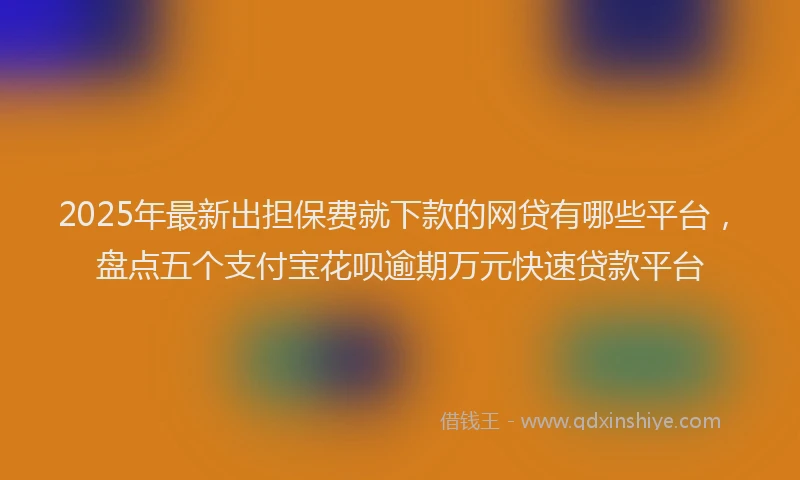 2025年最新出担保费就下款的网贷有哪些平台，盘点五个支付宝花呗逾期万元快速贷款平台