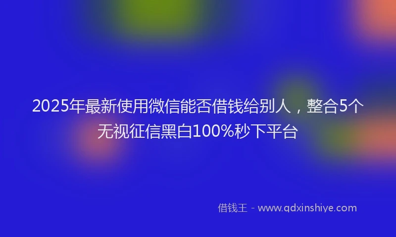 2025年最新使用微信能否借钱给别人，整合5个无视征信黑白100%秒下平台