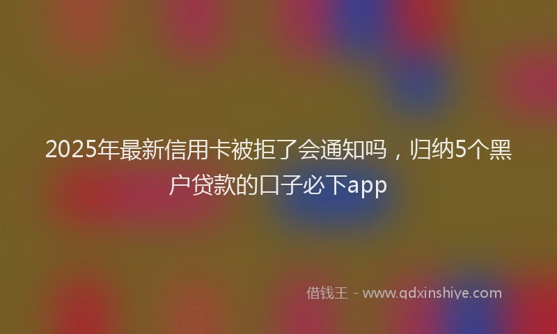 2025年最新信用卡被拒了会通知吗，归纳5个黑户贷款的口子必下app