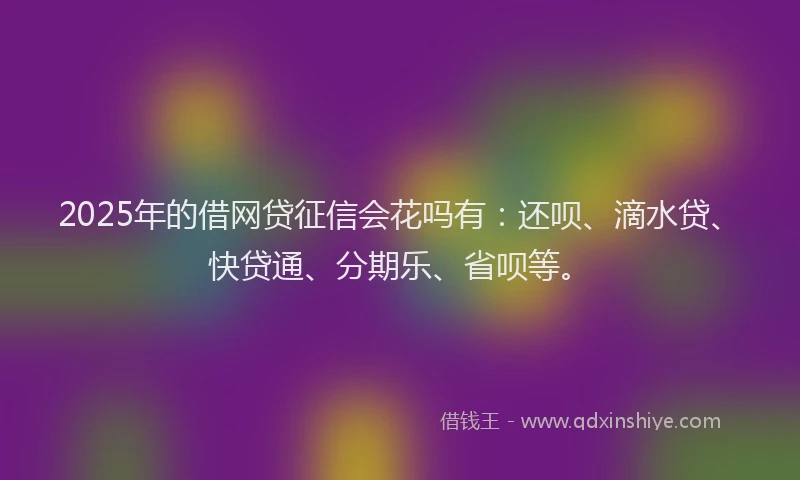 2025年的借网贷征信会花吗有：还呗、滴水贷、快贷通、分期乐、省呗等。