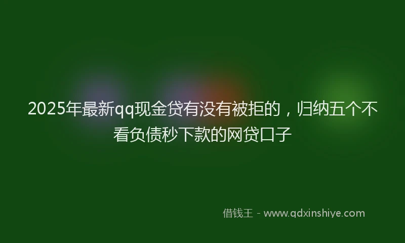 2025年最新qq现金贷有没有被拒的，归纳五个不看负债秒下款的网贷口子