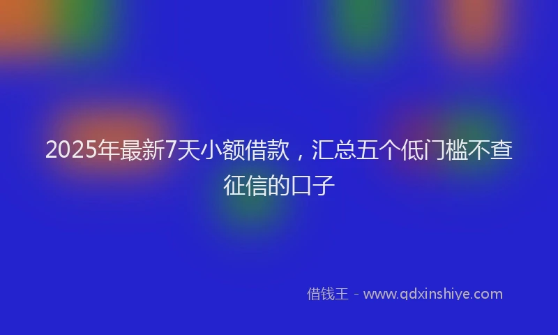 2025年最新7天小额借款，汇总五个低门槛不查征信的口子