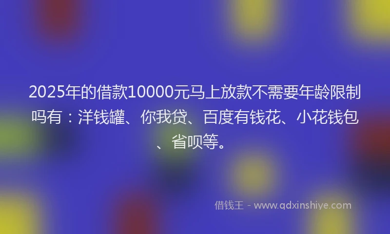 2025年的借款10000元马上放款不需要年龄限制吗有：洋钱罐、你我贷、百度有钱花、小花钱包、省呗等。