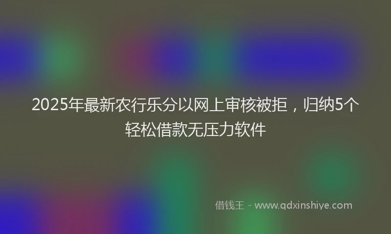 2025年最新农行乐分以网上审核被拒，归纳5个轻松借款无压力软件