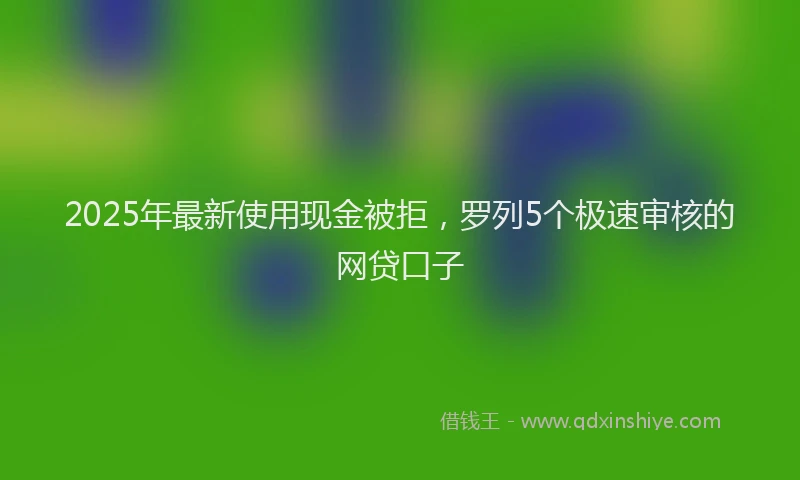 2025年最新使用现金被拒，罗列5个极速审核的网贷口子