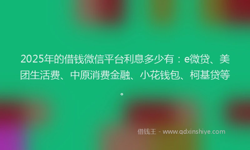 2025年的借钱微信平台利息多少有：e微贷、美团生活费、中原消费金融、小花钱包、柯基贷等。