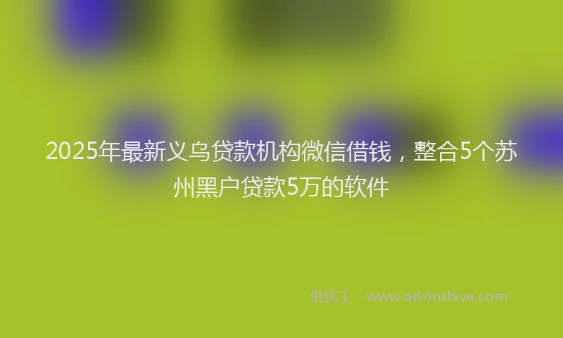 2025年最新义乌贷款机构微信借钱，整合5个苏州黑户贷款5万的软件