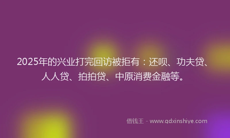 2025年的兴业打完回访被拒有：还呗、功夫贷、人人贷、拍拍贷、中原消费金融等。
