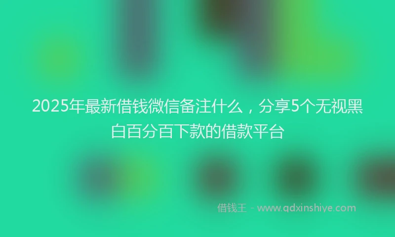 2025年最新借钱微信备注什么，分享5个无视黑白百分百下款的借款平台
