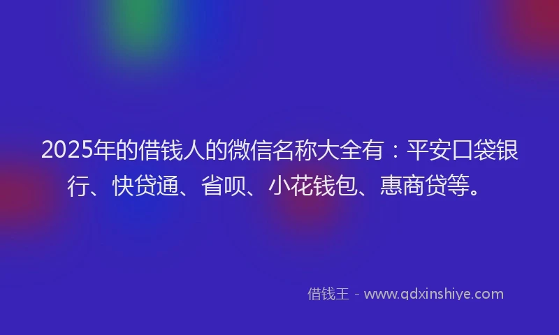 2025年的借钱人的微信名称大全有：平安口袋银行、快贷通、省呗、小花钱包、惠商贷等。