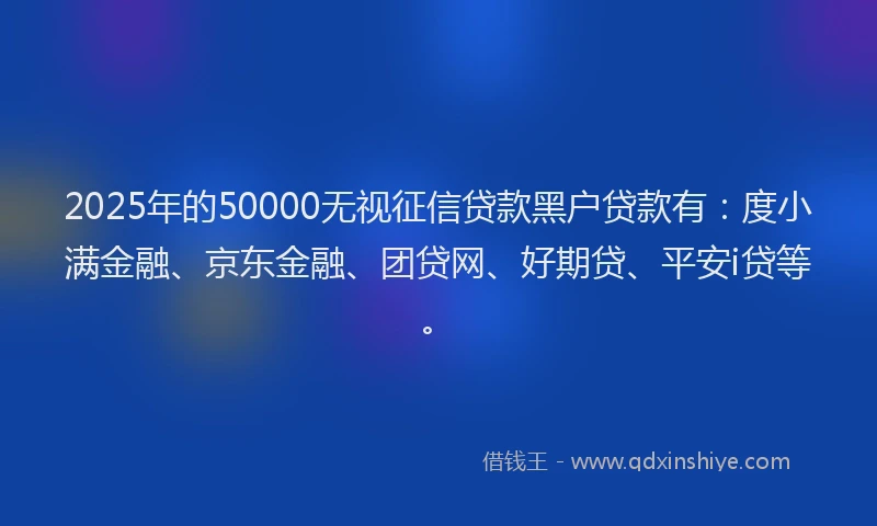 2025年的50000无视征信贷款黑户贷款有：度小满金融、京东金融、团贷网、好期贷、平安i贷等。