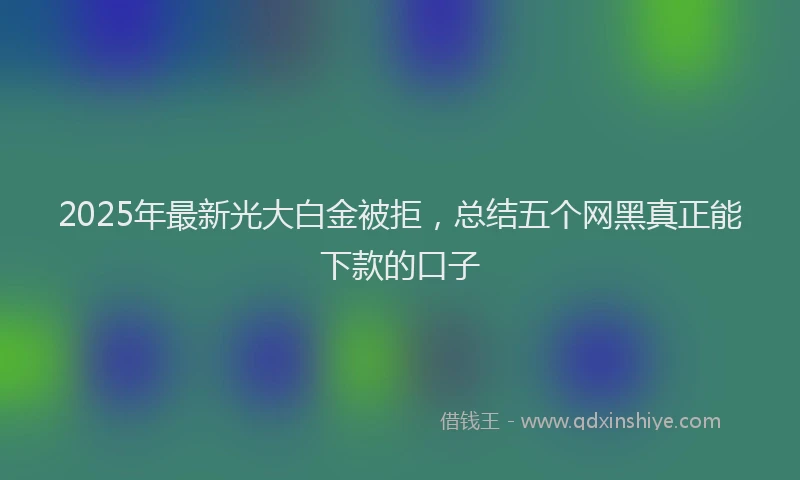 2025年最新光大白金被拒，总结五个网黑真正能下款的口子