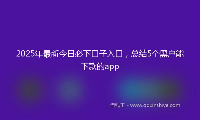 2025年最新今日必下口子入口，总结5个黑户能下款的app