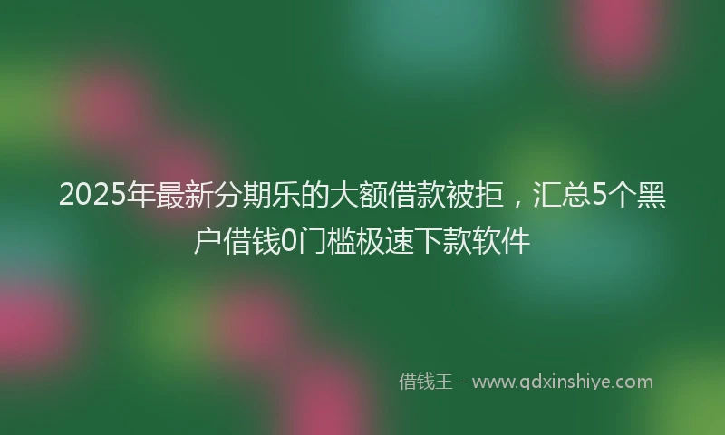 2025年最新分期乐的大额借款被拒，汇总5个黑户借钱0门槛极速下款软件