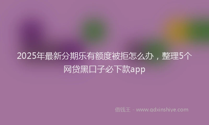 2025年最新分期乐有额度被拒怎么办，整理5个网贷黑口子必下款app