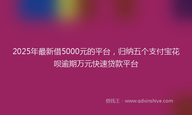 2025年最新借5000元的平台，归纳五个支付宝花呗逾期万元快速贷款平台