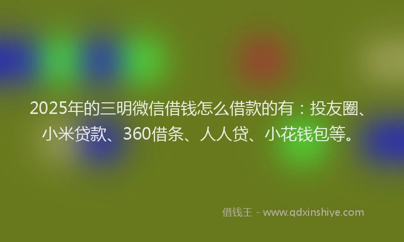 2025年的三明微信借钱怎么借款的有：投友圈、小米贷款、360借条、人人贷、小花钱包等。