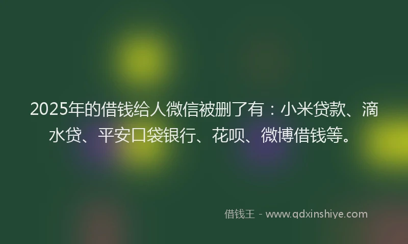 2025年的借钱给人微信被删了有：小米贷款、滴水贷、平安口袋银行、花呗、微博借钱等。