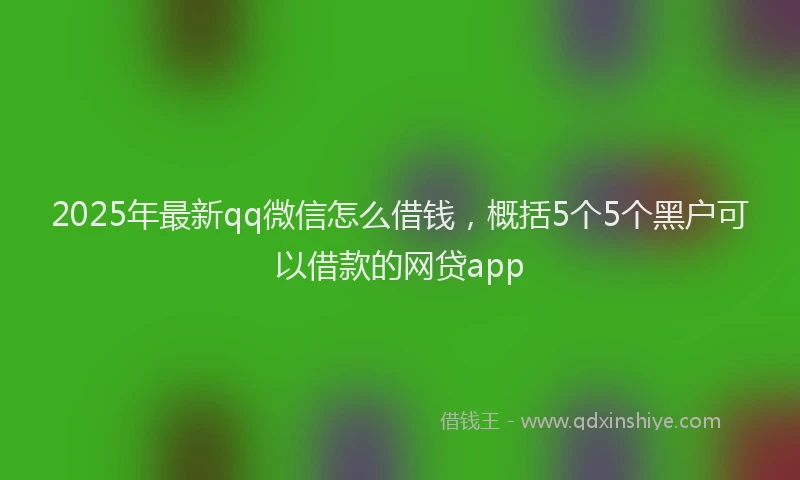 2025年最新qq微信怎么借钱，概括5个5个黑户可以借款的网贷app