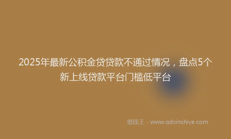 2025年最新公积金贷贷款不通过情况，盘点5个新上线贷款平台门槛低平台