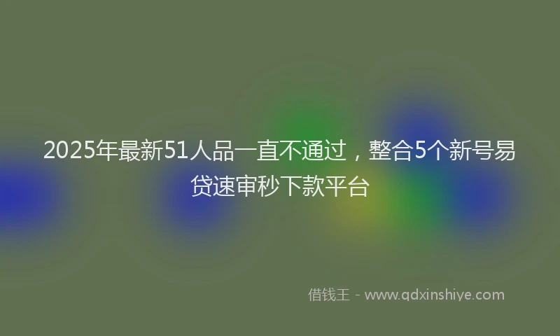 2025年最新51人品一直不通过，整合5个新号易贷速审秒下款平台