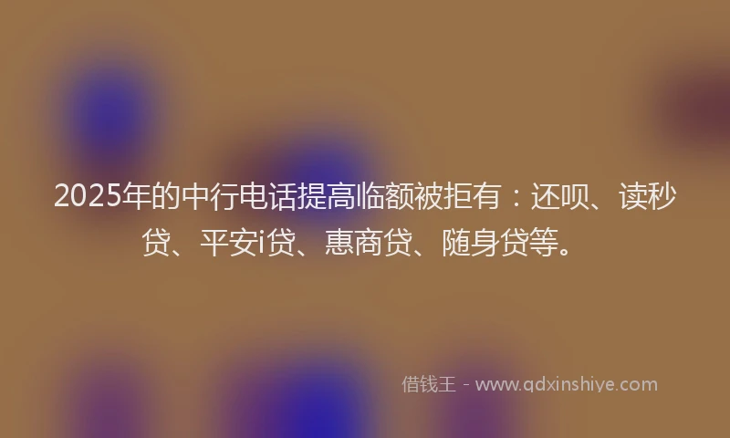 2025年的中行电话提高临额被拒有：还呗、读秒贷、平安i贷、惠商贷、随身贷等。