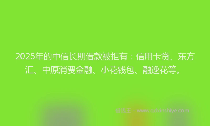 2025年的中信长期借款被拒有：信用卡贷、东方汇、中原消费金融、小花钱包、融逸花等。