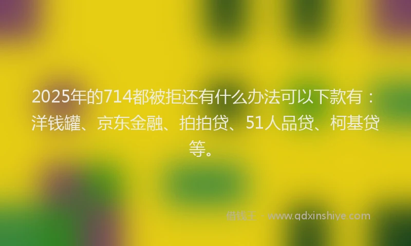 2025年的714都被拒还有什么办法可以下款有：洋钱罐、京东金融、拍拍贷、51人品贷、柯基贷等。